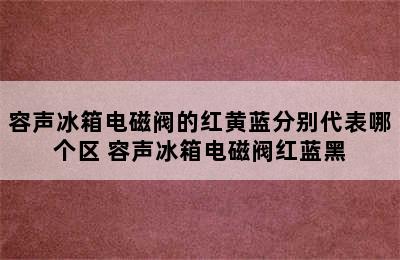 容声冰箱电磁阀的红黄蓝分别代表哪个区 容声冰箱电磁阀红蓝黑